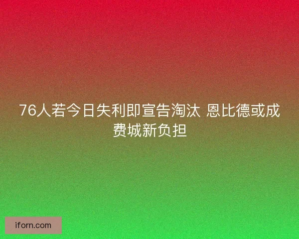 76人若今日失利即宣告淘汰 恩比德或成费城新负担