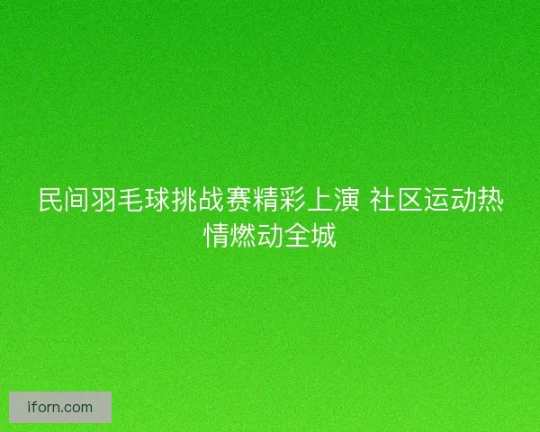 民间羽毛球挑战赛精彩上演 社区运动热情燃动全城