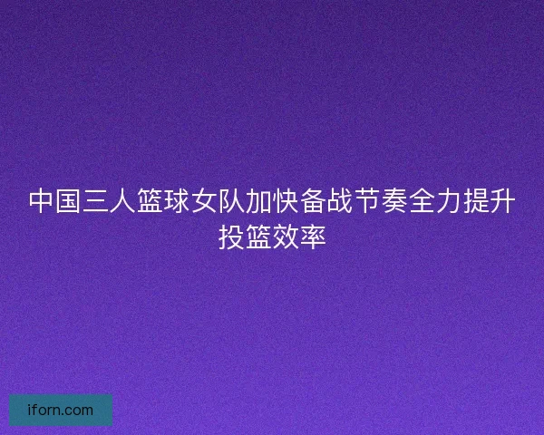中国三人篮球女队加快备战节奏全力提升投篮效率